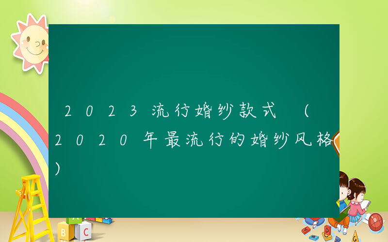 2023流行婚纱款式 (2020年最流行的婚纱风格)